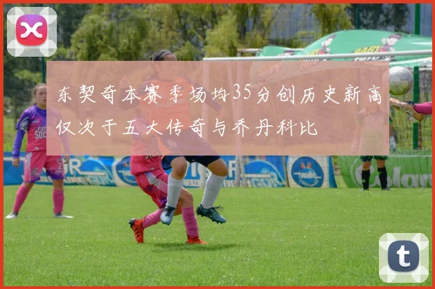 东契奇本赛季场均35分创历史新高仅次于五大传奇与乔丹科比