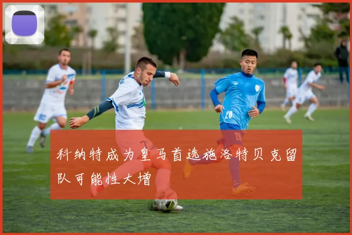 科纳特成为皇马首选施洛特贝克留队可能性大增