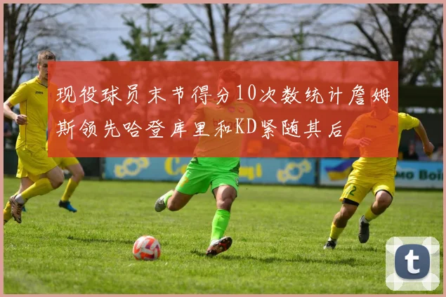 现役球员末节得分10次数统计詹姆斯领先哈登库里和KD紧随其后