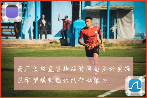 药厂总监直言拖延时间毫无必要强烈希望限制巴代的行动能力