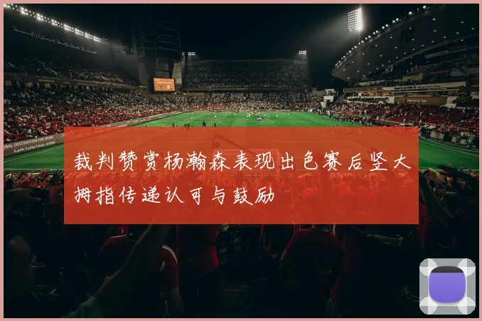 裁判赞赏杨瀚森表现出色赛后竖大拇指传递认可与鼓励