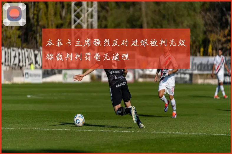 本菲卡主席强烈反对进球被判无效称裁判判罚毫无道理