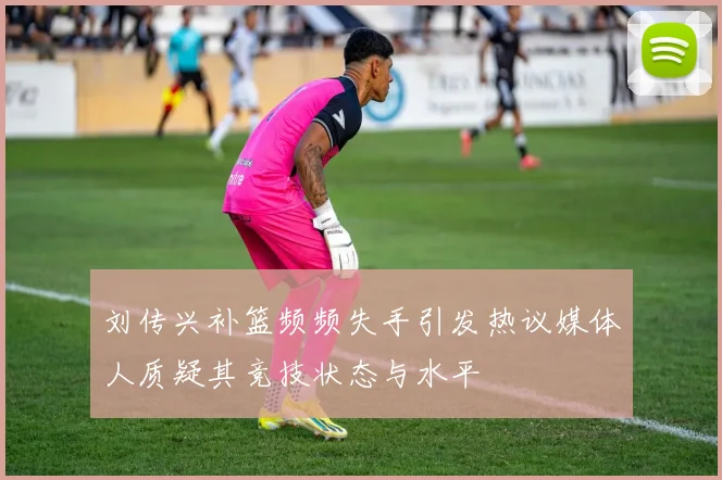 刘传兴补篮频频失手引发热议媒体人质疑其竞技状态与水平