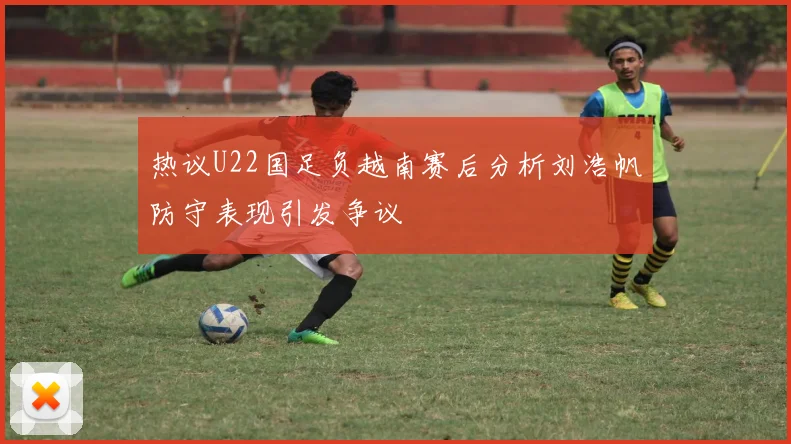 热议U22国足负越南赛后分析刘浩帆防守表现引发争议