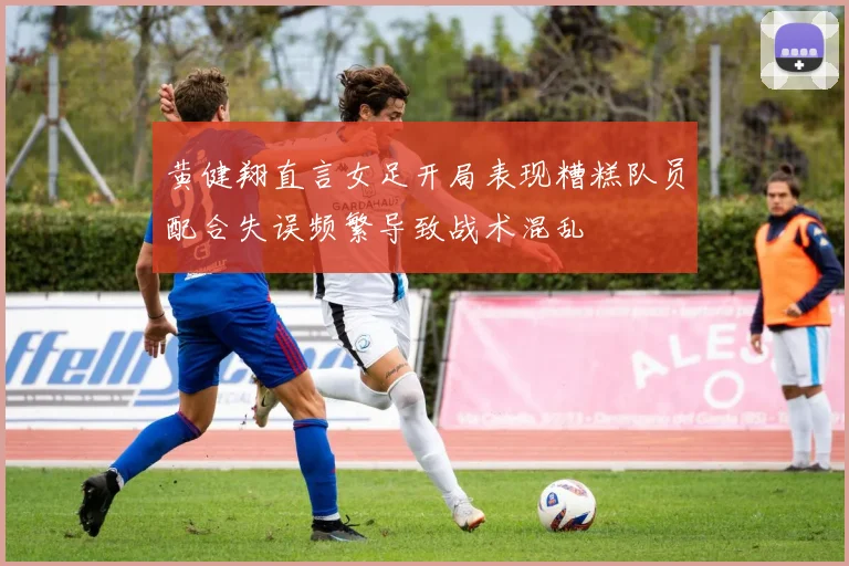 黄健翔直言女足开局表现糟糕队员配合失误频繁导致战术混乱