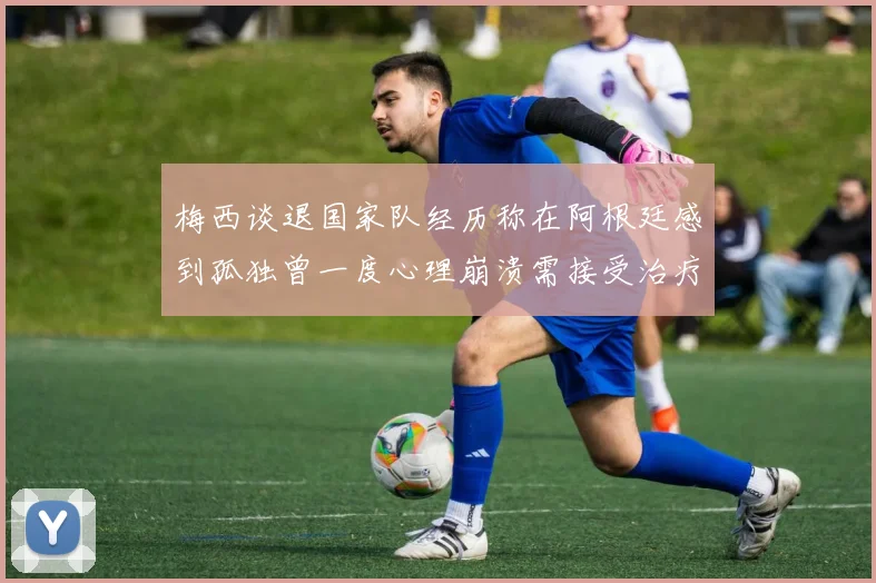 梅西谈退国家队经历称在阿根廷感到孤独曾一度心理崩溃需接受治疗