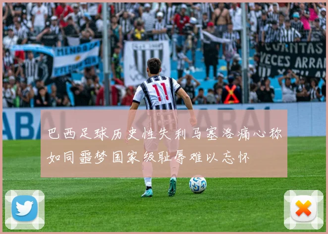 巴西足球历史性失利马塞洛痛心称如同噩梦国家级耻辱难以忘怀