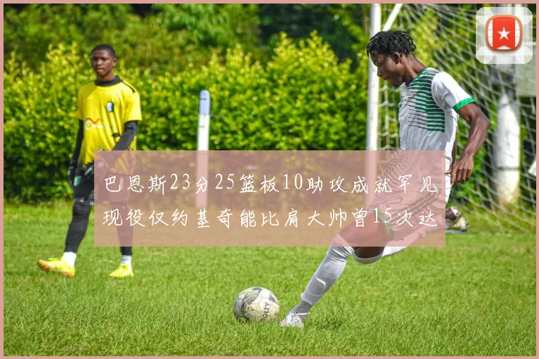 巴恩斯23分25篮板10助攻成就罕见现役仅约基奇能比肩大帅曾15次达成此壮举