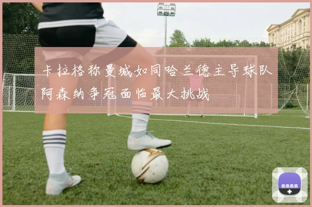 卡拉格称曼城如同哈兰德主导球队阿森纳争冠面临最大挑战
