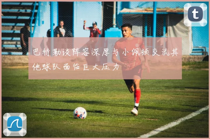 巴特勒谈阵容深厚与小佩顿交流其他球队面临巨大压力