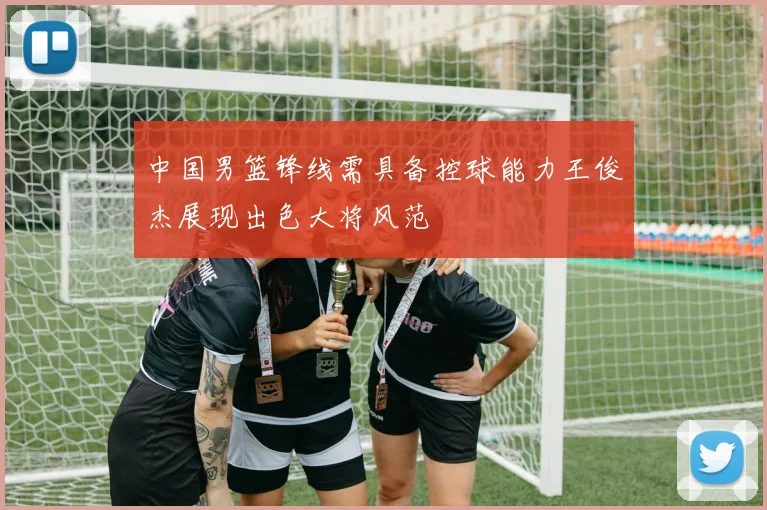 中国男篮锋线需具备控球能力王俊杰展现出色大将风范