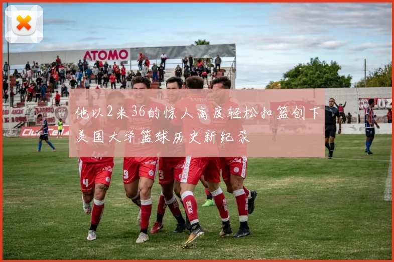 他以2米36的惊人高度轻松扣篮创下美国大学篮球历史新纪录