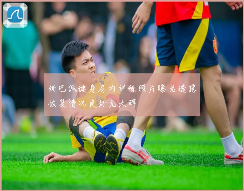 姆巴佩健身房内训练照片曝光透露恢复情况良好无大碍