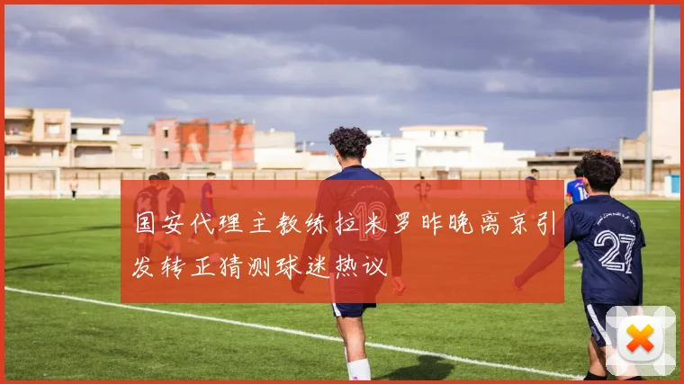 国安代理主教练拉米罗昨晚离京引发转正猜测球迷热议